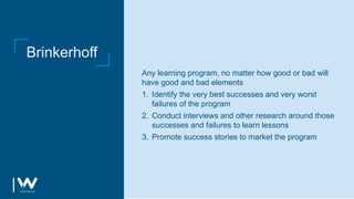 Brinkerhoff
Any learning program, no matter how good or bad will
have good and bad elements
1. Identify the very best successes and very worst
failures of the program
2. Conduct interviews and other research around those
successes and failures to learn lessons
3. Promote success stories to market the program
 