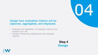 Step 4
Design
Design how evaluation metrics will be
captured, aggregated, and displayed.
• Evaluate the feasibility of evaluate metrics and
finalize your list.
• Design monitoring dashboards and analysis
reports.
 