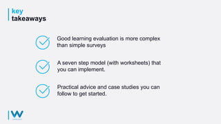 key
takeaways
Good learning evaluation is more complex
than simple surveys
A seven step model (with worksheets) that
you can implement.
Practical advice and case studies you can
follow to get started.
 