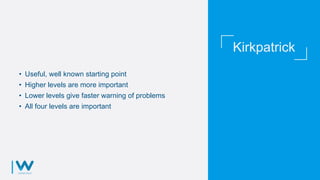 Kirkpatrick
• Useful, well known starting point
• Higher levels are more important
• Lower levels give faster warning of problems
• All four levels are important
 