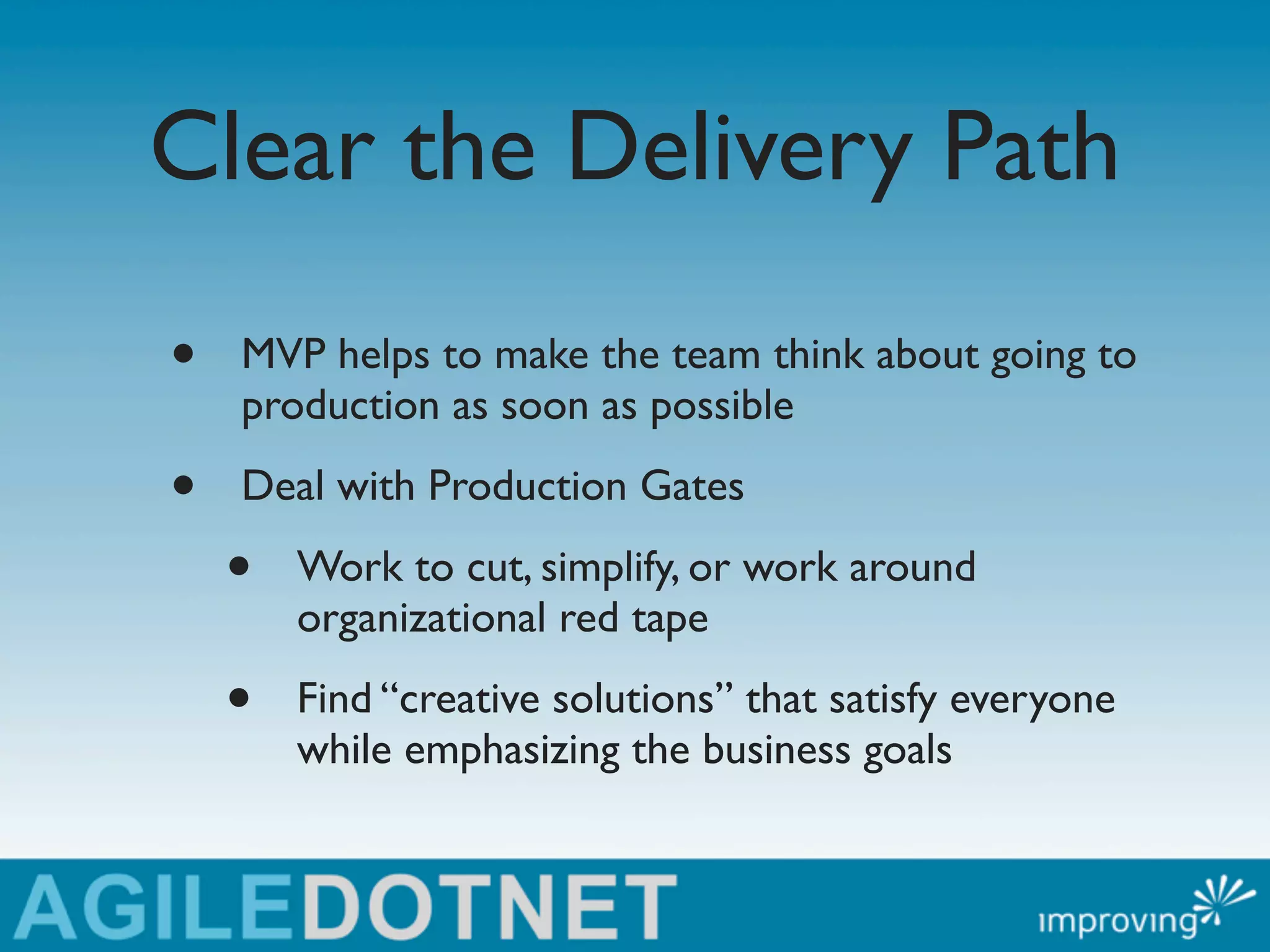 Clear the Delivery Path
•   MVP helps to make the team think about going to
    production as soon as possible

•   Deal with Production Gates

    •   Work to cut, simplify, or work around
        organizational red tape

    •   Find “creative solutions” that satisfy everyone
        while emphasizing the business goals
 