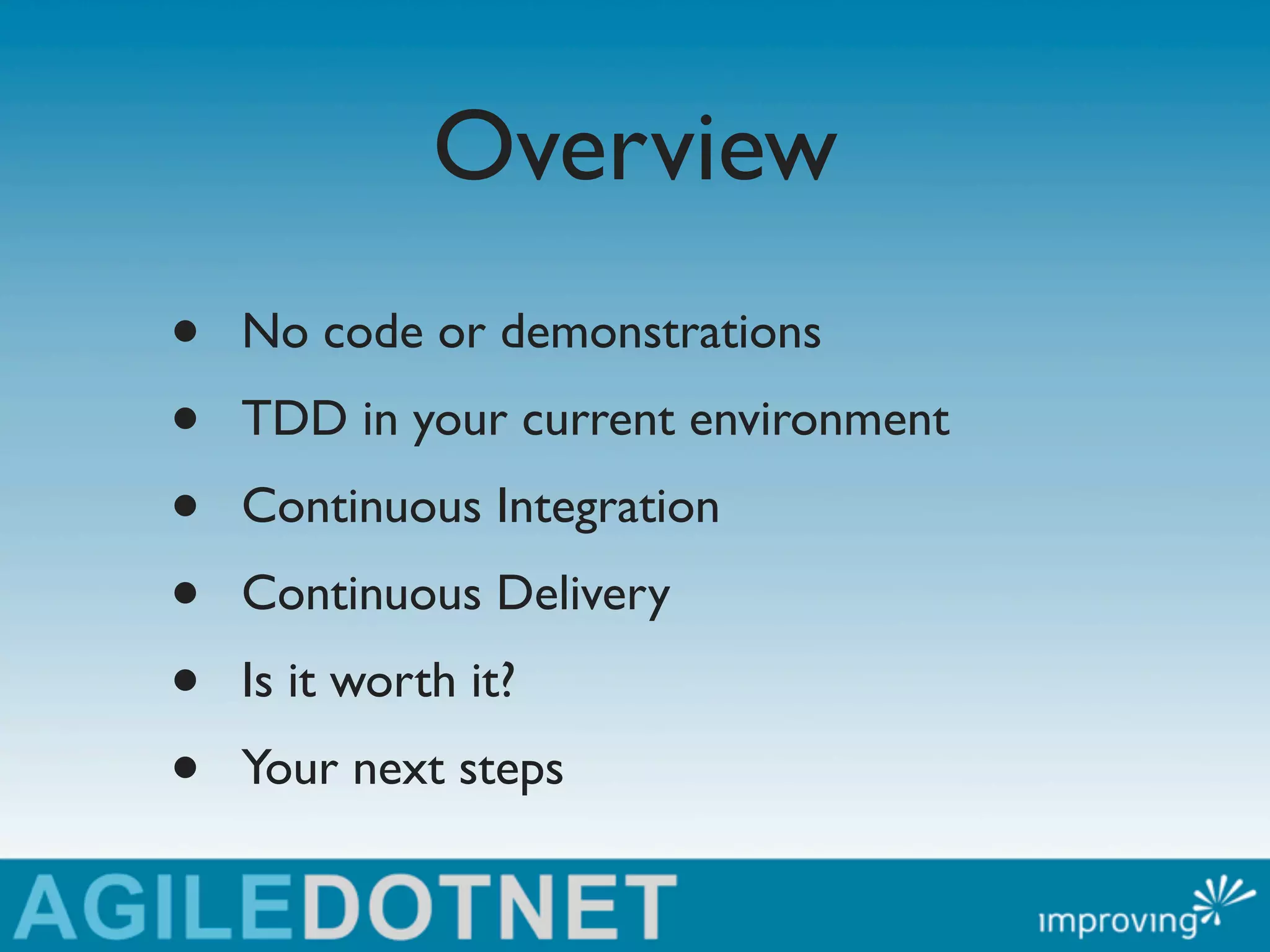 Overview
•   No code or demonstrations
•   TDD in your current environment
•   Continuous Integration
•   Continuous Delivery
•   Is it worth it?
•   Your next steps
 