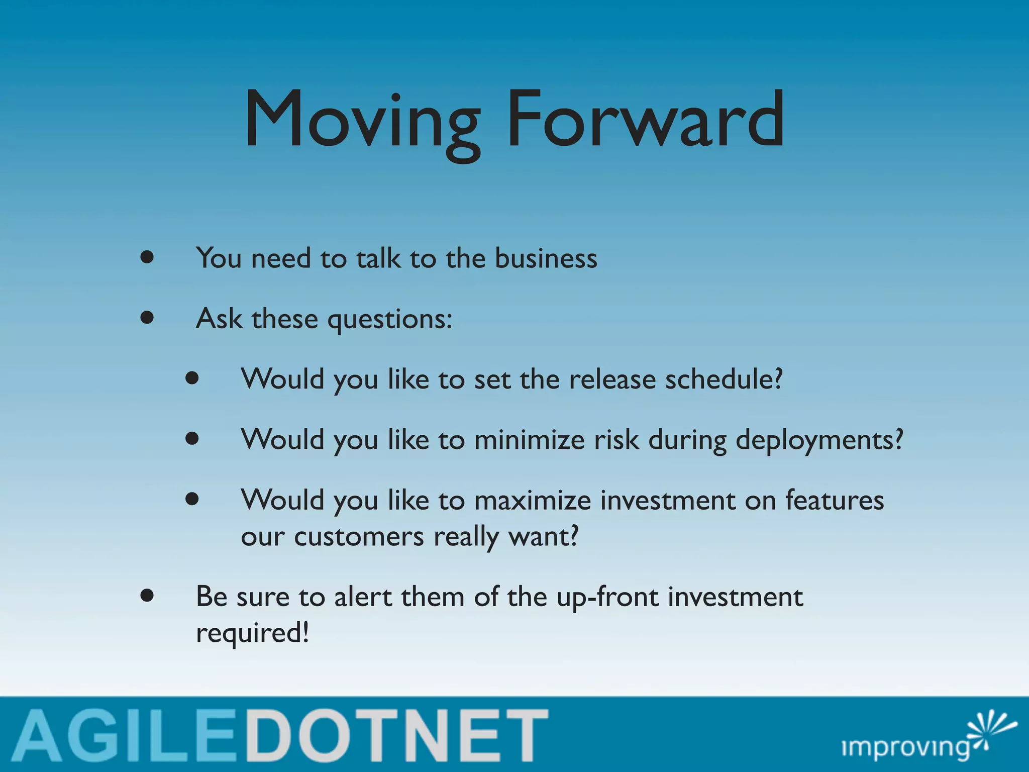 Moving Forward
•   You need to talk to the business

•   Ask these questions:

    •   Would you like to set the release schedule?

    •   Would you like to minimize risk during deployments?

    •   Would you like to maximize investment on features
        our customers really want?

•   Be sure to alert them of the up-front investment
    required!
 