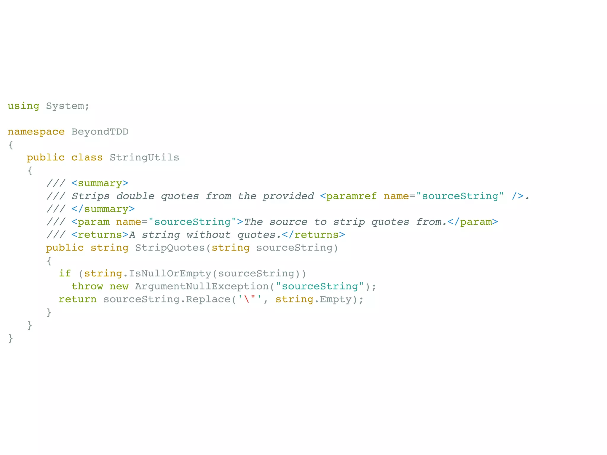 using System;

namespace BeyondTDD
{
   public class StringUtils
   {
      /// <summary>
      /// Strips double quotes from the provided <paramref name="sourceString" />.
      /// </summary>
      /// <param name="sourceString">The source to strip quotes from.</param>
      /// <returns>A string without quotes.</returns>
      public string StripQuotes(string sourceString)
      {
        if (string.IsNullOrEmpty(sourceString))
          throw new ArgumentNullException("sourceString");
        return sourceString.Replace('"', string.Empty);
      }
   }
}
 