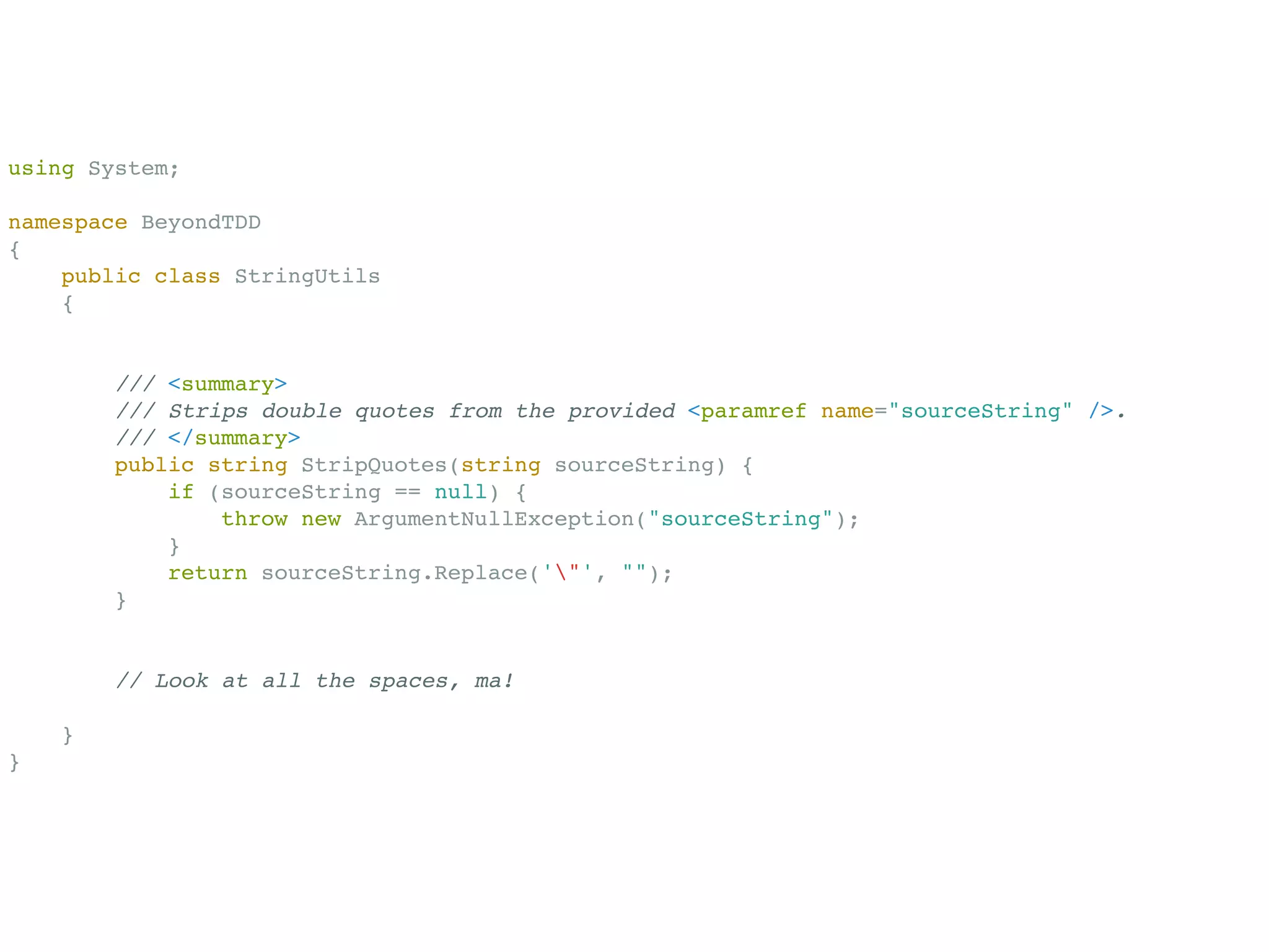using System;

namespace BeyondTDD
{
    public class StringUtils
    {


        /// <summary>
        /// Strips double quotes from the provided <paramref name="sourceString" />.
        /// </summary>
        public string StripQuotes(string sourceString) {
            if (sourceString == null) {
                throw new ArgumentNullException("sourceString");
            }
            return sourceString.Replace('"', "");
        }


        // Look at all the spaces, ma!

    }
}
 