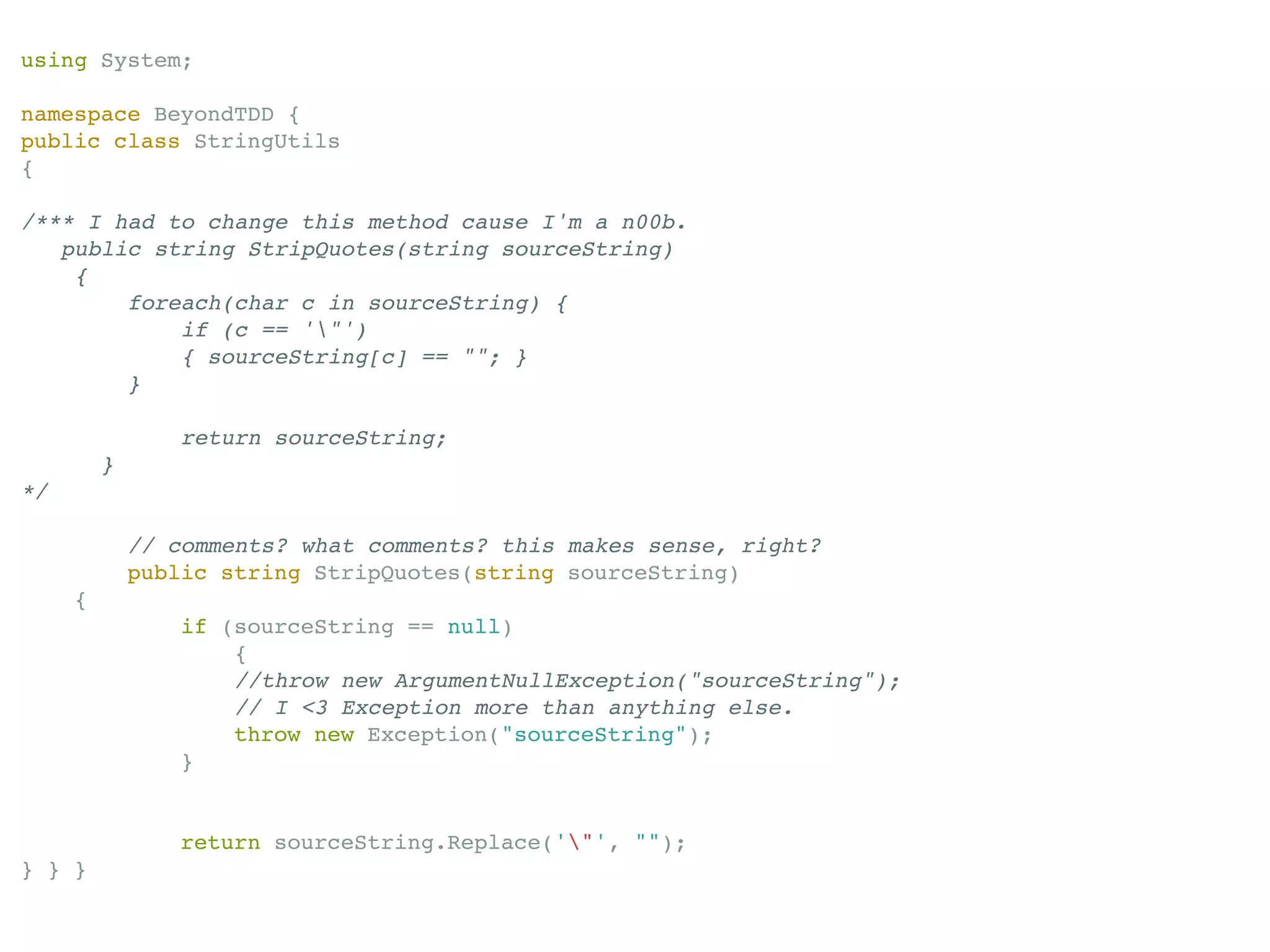 using System;

namespace BeyondTDD {
public class StringUtils
{

/*** I had to change this method cause I'm a n00b.
   public string StripQuotes(string sourceString)
    {
        foreach(char c in sourceString) {
            if (c == '"')
            { sourceString[c] == ""; }
        }

                 return sourceString;
         }
*/

             // comments? what comments? this makes sense, right?
             public string StripQuotes(string sourceString)
     {
                if (sourceString == null)
                    {
                    //throw new ArgumentNullException("sourceString");
                    // I <3 Exception more than anything else.
                    throw new Exception("sourceString");
                }


                return sourceString.Replace('"', "");
} } }
 