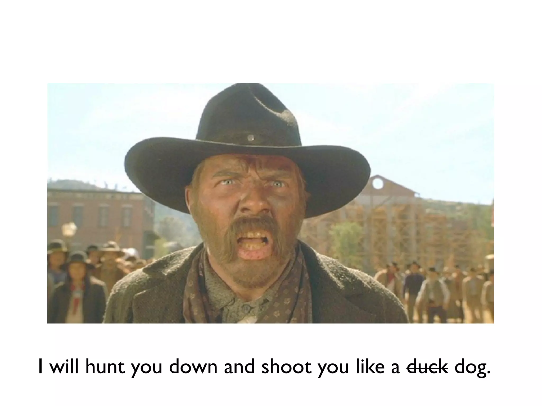 I will hunt you down and shoot you like a duck dog.
 