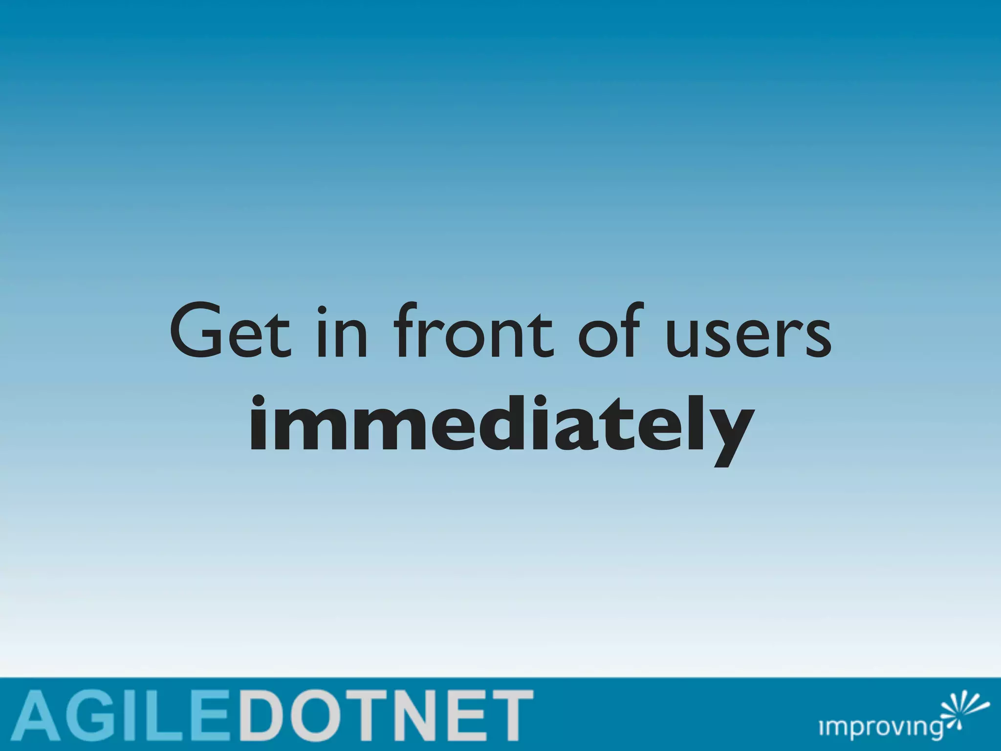 Get in front of users
  immediately
 