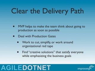 Clear the Delivery Path
•   MVP helps to make the team think about going to
    production as soon as possible

•   Deal with Production Gates

    •   Work to cut, simplify, or work around
        organizational red tape

    •   Find “creative solutions” that satisfy everyone
        while emphasizing the business goals
 