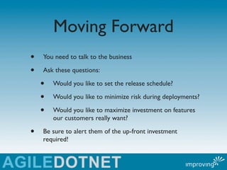 Moving Forward
•   You need to talk to the business

•   Ask these questions:

    •   Would you like to set the release schedule?

    •   Would you like to minimize risk during deployments?

    •   Would you like to maximize investment on features
        our customers really want?

•   Be sure to alert them of the up-front investment
    required!
 