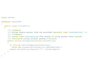 using System;

namespace BeyondTDD
{
   public class StringUtils
   {
      /// <summary>
      /// Strips double quotes from the provided <paramref name="sourceString" />.
      /// </summary>
      /// <param name="sourceString">The source to strip quotes from.</param>
      /// <returns>A string without quotes.</returns>
      public string StripQuotes(string sourceString)
      {
        if (string.IsNullOrEmpty(sourceString))
          throw new ArgumentNullException("sourceString");
        return sourceString.Replace('"', string.Empty);
      }
   }
}
 