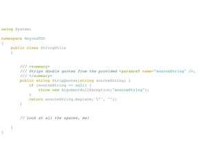 using System;

namespace BeyondTDD
{
    public class StringUtils
    {


        /// <summary>
        /// Strips double quotes from the provided <paramref name="sourceString" />.
        /// </summary>
        public string StripQuotes(string sourceString) {
            if (sourceString == null) {
                throw new ArgumentNullException("sourceString");
            }
            return sourceString.Replace('"', "");
        }


        // Look at all the spaces, ma!

    }
}
 