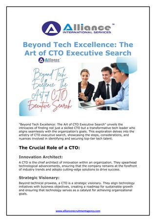 www.alliancerecruitmentagency.com
Beyond Tech Excellence: The
Art of CTO Executive Search
"Beyond Tech Excellence: The Art of CTO Executive Search" unveils the
intricacies of finding not just a skilled CTO but a transformative tech leader who
aligns seamlessly with the organization's goals. This exploration delves into the
artistry of CTO executive search, showcasing the steps, considerations, and
nuances involved in identifying and securing top-tier tech talent.
The Crucial Role of a CTO:
Innovation Architect:
A CTO is the chief architect of innovation within an organization. They spearhead
technological advancements, ensuring that the company remains at the forefront
of industry trends and adopts cutting-edge solutions to drive success.
Strategic Visionary:
Beyond technical prowess, a CTO is a strategic visionary. They align technology
initiatives with business objectives, creating a roadmap for sustainable growth
and ensuring that technology serves as a catalyst for achieving organizational
goals.
 