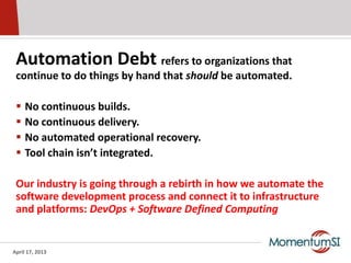 Automation Debt refers to organizations that
 continue to do things by hand that should be automated.

    No continuous builds.
    No continuous delivery.
    No automated operational recovery.
    Tool chain isn’t integrated.

 Our industry is going through a rebirth in how we automate the
 software development process and connect it to infrastructure
 and platforms: DevOps + Software Defined Computing


April 17, 2013
 