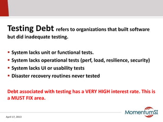 Testing Debt refers to organizations that built software
 but did inadequate testing.

    System lacks unit or functional tests.
    System lacks operational tests (perf, load, resilience, security)
    System lacks UI or usability tests
    Disaster recovery routines never tested

 Debt associated with testing has a VERY HIGH interest rate. This is
 a MUST FIX area.


April 17, 2013
 