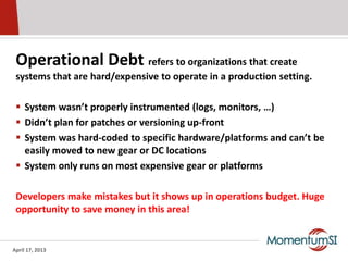 Operational Debt refers to organizations that create
 systems that are hard/expensive to operate in a production setting.

  System wasn’t properly instrumented (logs, monitors, …)
  Didn’t plan for patches or versioning up-front
  System was hard-coded to specific hardware/platforms and can’t be
   easily moved to new gear or DC locations
  System only runs on most expensive gear or platforms

 Developers make mistakes but it shows up in operations budget. Huge
 opportunity to save money in this area!


April 17, 2013
 