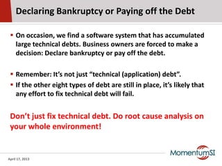 Declaring Bankruptcy or Paying off the Debt

  On occasion, we find a software system that has accumulated
   large technical debts. Business owners are forced to make a
   decision: Declare bankruptcy or pay off the debt.

  Remember: It’s not just “technical (application) debt”.
  If the other eight types of debt are still in place, it’s likely that
   any effort to fix technical debt will fail.


 Don’t just fix technical debt. Do root cause analysis on
 your whole environment!


April 17, 2013
 