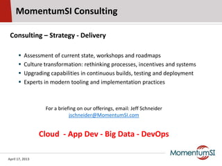 MomentumSI Consulting

 Consulting – Strategy - Delivery

         Assessment of current state, workshops and roadmaps
         Culture transformation: rethinking processes, incentives and systems
         Upgrading capabilities in continuous builds, testing and deployment
         Experts in modern tooling and implementation practices



                  For a briefing on our offerings, email: Jeff Schneider
                             jschneider@MomentumSI.com


                 Cloud - App Dev - Big Data - DevOps

April 17, 2013
 