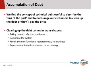 Accumulation of Debt

  We find the concept of technical debt useful to describe the
   ‘sins of the past’ and to encourage our customers to clean up
   the debt or they’ll pay the price

  Clearing up the debt comes in many shapes:
         Taking time to refactor code bases
         Document the system
         Revisit the non-functional requirements / re-architect
         Replace an outdated component or technology




April 17, 2013
 