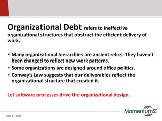 Organizational Debt refers to ineffective
 organizational structures that obstruct the efficient delivery of
 work.

  Many organizational hierarchies are ancient relics. They haven’t
   been changed to reflect new work patterns.
  Some organizations are designed around office politics.
  Conway’s Law suggests that our deliverables reflect the
   organizational structure that created it.

 Let software processes drive the organizational design.


April 17, 2013
 