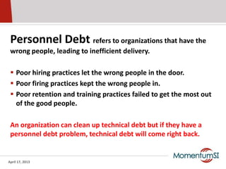 Personnel Debt refers to organizations that have the
 wrong people, leading to inefficient delivery.

  Poor hiring practices let the wrong people in the door.
  Poor firing practices kept the wrong people in.
  Poor retention and training practices failed to get the most out
   of the good people.

 An organization can clean up technical debt but if they have a
 personnel debt problem, technical debt will come right back.


April 17, 2013
 
