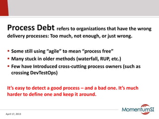 Process Debt refers to organizations that have the wrong
 delivery processes: Too much, not enough, or just wrong.

  Some still using “agile” to mean “process free”
  Many stuck in older methods (waterfall, RUP, etc.)
  Few have Introduced cross-cutting process owners (such as
   crossing DevTestOps)

 It’s easy to detect a good process – and a bad one. It’s much
 harder to define one and keep it around.


April 17, 2013
 