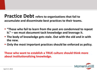 Practice Debt refers to organizations that fail to
 accumulate and disseminate best practices to their teams.

  “Those who fail to learn from the past are condemned to repeat
   it.” – we must document tacit knowledge and leverage it.
  The body of knowledge gets stale. Out with the old and in with
   the new.
  Only the most important practices should be enforced as policy.

 Those who want to establish a TRUE culture should think more
 about institutionalizing knowledge.


April 17, 2013
 