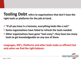 Tooling Debt refers to organizations that don’t have the
 right tools or platforms for the job at hand.

  “If all you have is a hammer, everything looks like a nail.”
  Some organizations have failed to refresh the tools needed.
  Other organizations have gone “tool crazy”; they have too many
   tools to get knowledgeable on any one of them.

 Languages, IDE’s, Platforms and other tools make us efficient but
 only when we find the right balance.


April 17, 2013
 