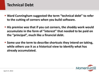 Technical Debt

  Ward Cunningham suggested the term “technical debt” to refer
   to the cutting of corners when you buil...