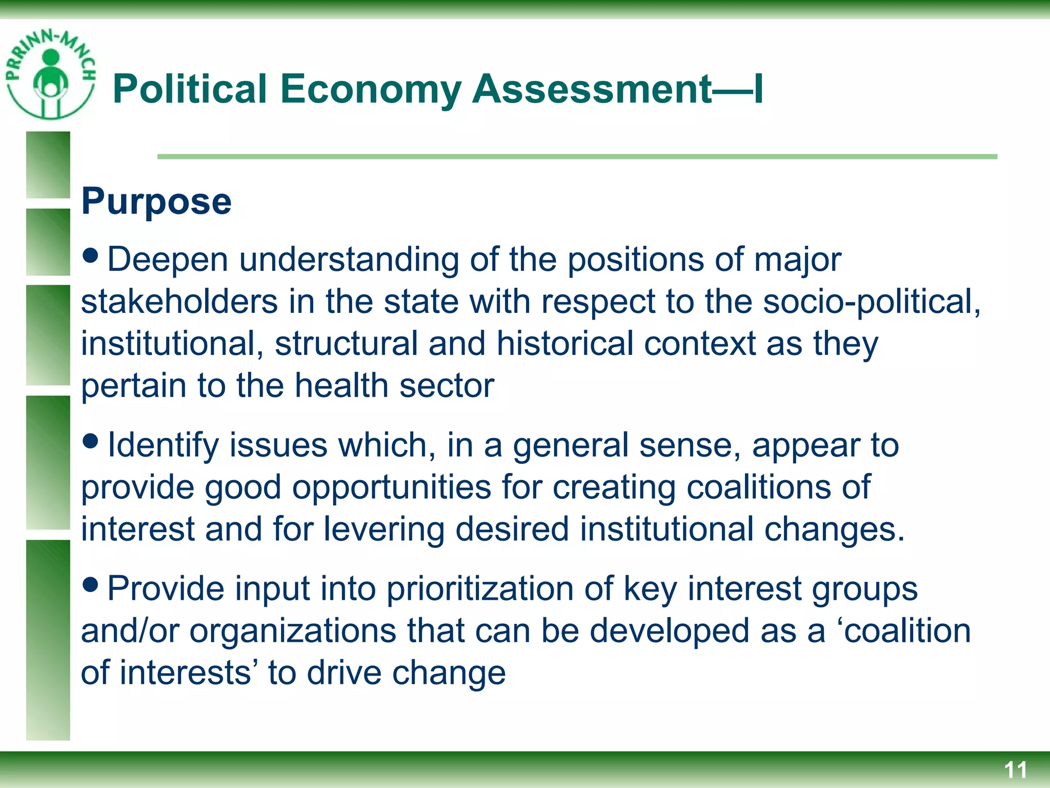 Political Economy Assessment—I
Purpose
Deepen understanding of the positions of major
stakeholders in the state with respect to the socio-political,
institutional, structural and historical context as they
pertain to the health sector
Identify issues which, in a general sense, appear to
provide good opportunities for creating coalitions of
interest and for levering desired institutional changes.
Provide input into prioritization of key interest groups
and/or organizations that can be developed as a ‘coalition
of interests’ to drive change
11
 