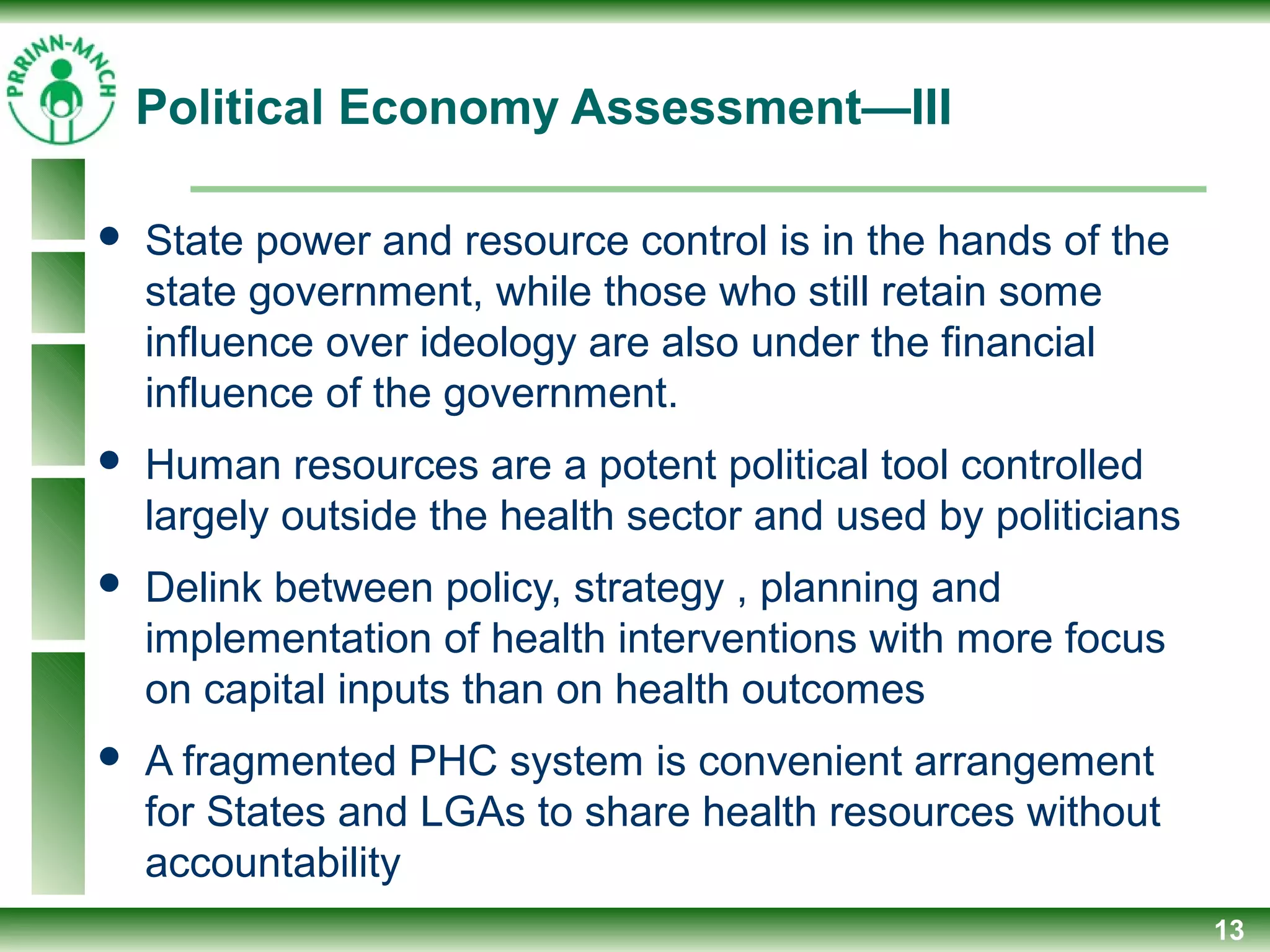 Political Economy Assessment—III
 State power and resource control is in the hands of the
state government, while those who still retain some
influence over ideology are also under the financial
influence of the government.
 Human resources are a potent political tool controlled
largely outside the health sector and used by politicians
 Delink between policy, strategy , planning and
implementation of health interventions with more focus
on capital inputs than on health outcomes
 A fragmented PHC system is convenient arrangement
for States and LGAs to share health resources without
accountability
13
 