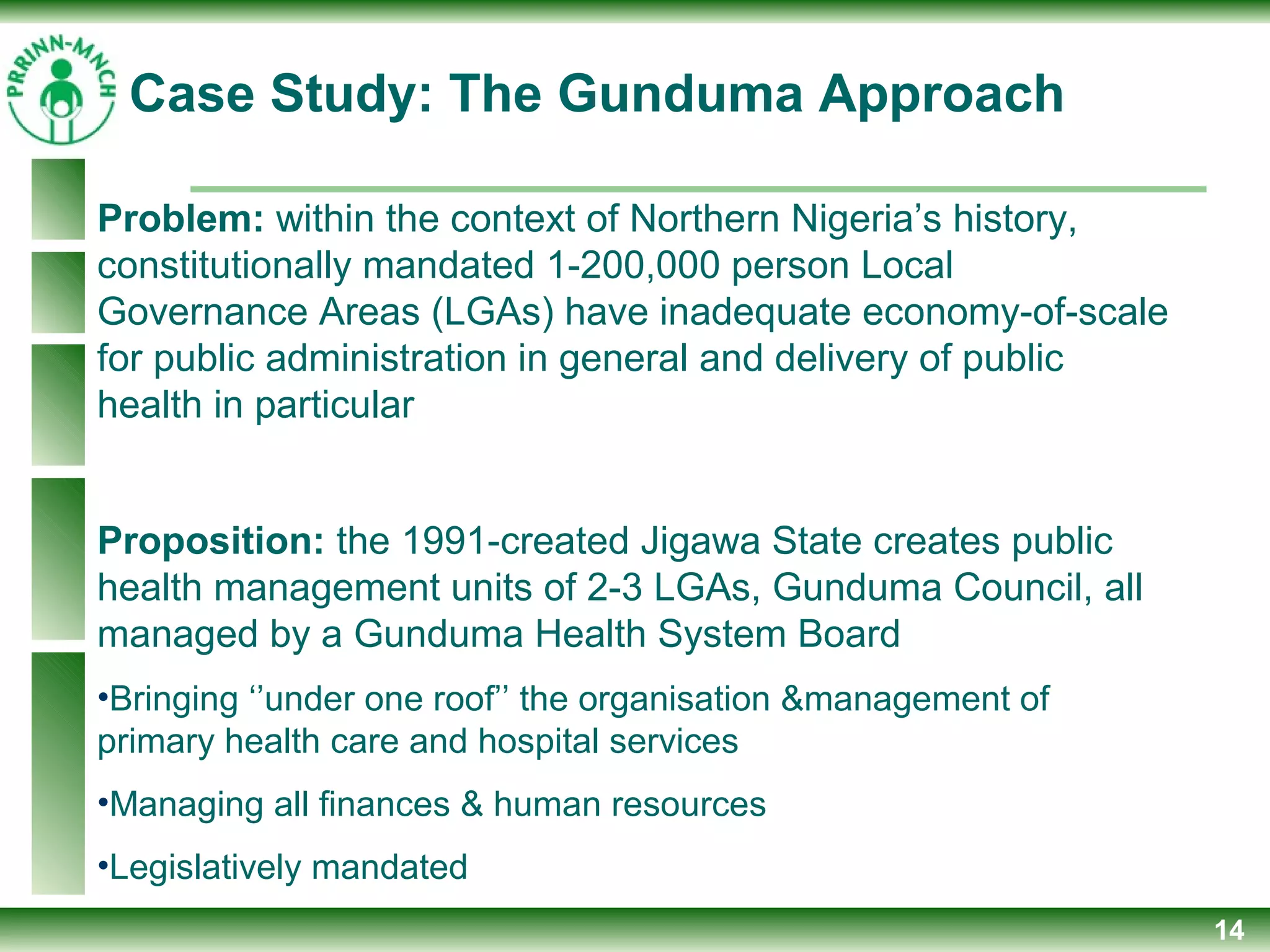 14
Problem: within the context of Northern Nigeria’s history,
constitutionally mandated 1-200,000 person Local
Governance Areas (LGAs) have inadequate economy-of-scale
for public administration in general and delivery of public
health in particular
Proposition: the 1991-created Jigawa State creates public
health management units of 2-3 LGAs, Gunduma Council, all
managed by a Gunduma Health System Board
•Bringing ‘’under one roof’’ the organisation &management of
primary health care and hospital services
•Managing all finances & human resources
•Legislatively mandated
Case Study: The Gunduma Approach
 