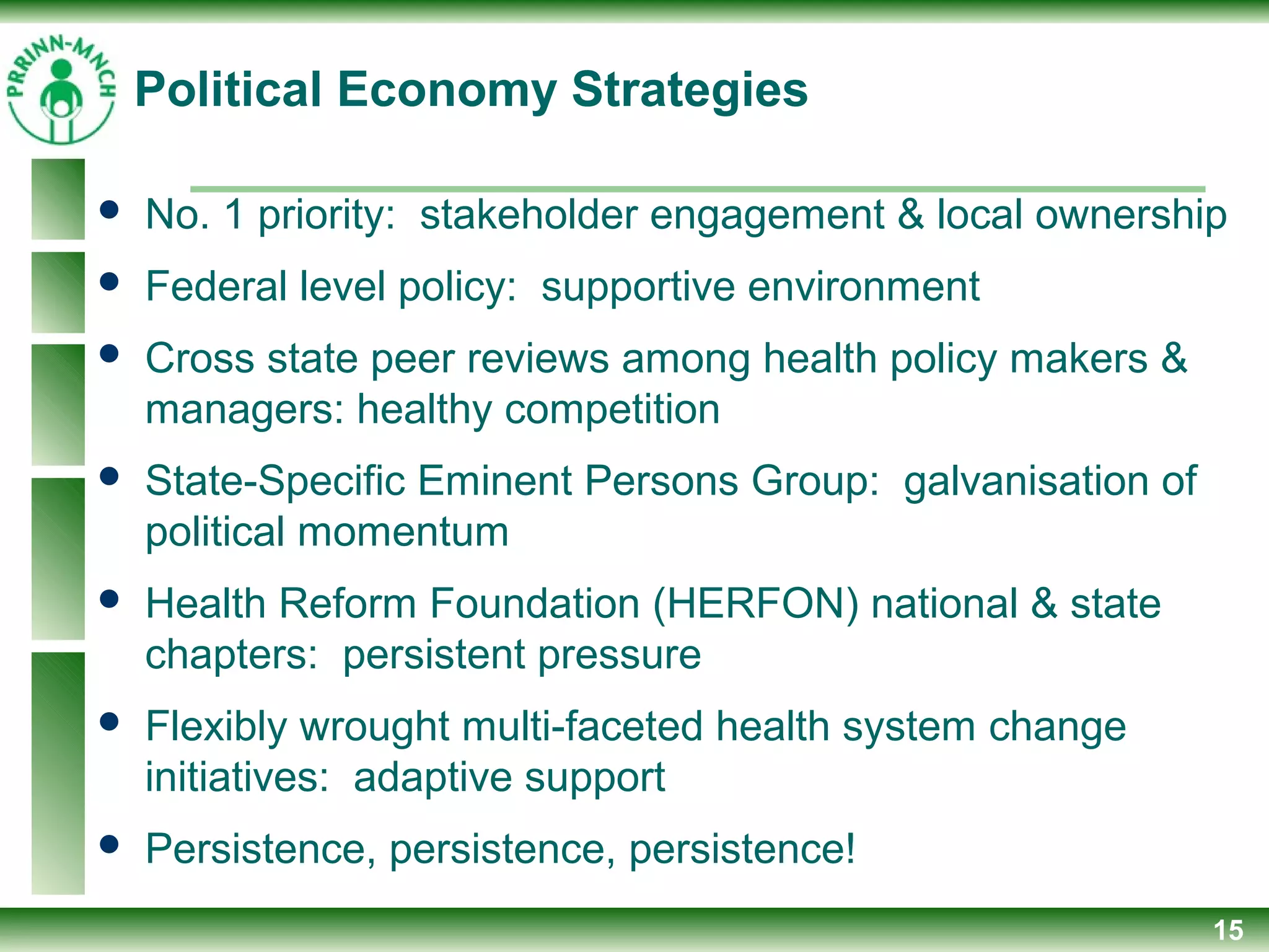Political Economy Strategies
 No. 1 priority: stakeholder engagement & local ownership
 Federal level policy: supportive environment
 Cross state peer reviews among health policy makers &
managers: healthy competition
 State-Specific Eminent Persons Group: galvanisation of
political momentum
 Health Reform Foundation (HERFON) national & state
chapters: persistent pressure
 Flexibly wrought multi-faceted health system change
initiatives: adaptive support
 Persistence, persistence, persistence!
15
 