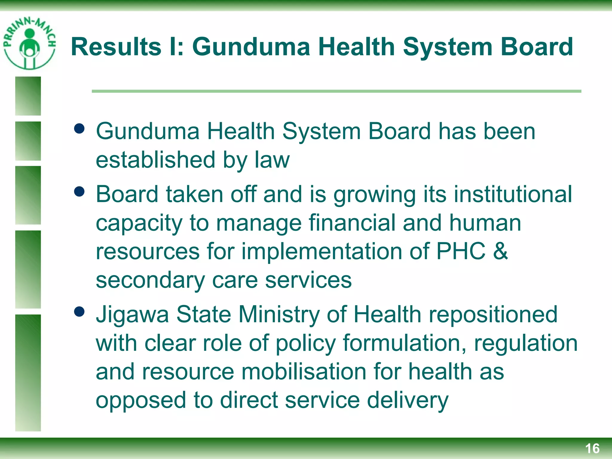 Results I: Gunduma Health System Board
 Gunduma Health System Board has been
established by law
 Board taken off and is growing its institutional
capacity to manage financial and human
resources for implementation of PHC &
secondary care services
 Jigawa State Ministry of Health repositioned
with clear role of policy formulation, regulation
and resource mobilisation for health as
opposed to direct service delivery
16
 
