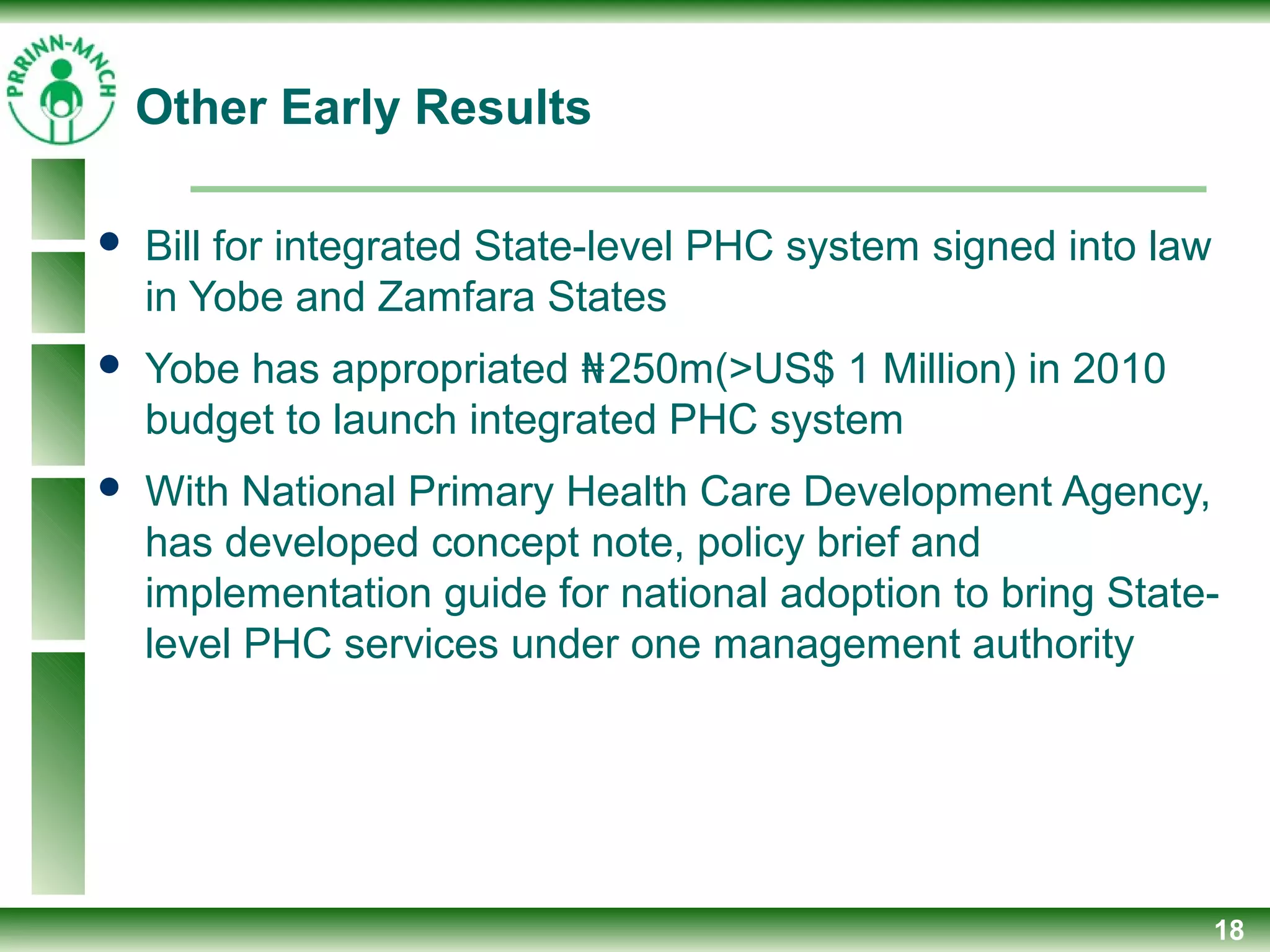 Other Early Results
 Bill for integrated State-level PHC system signed into law
in Yobe and Zamfara States
 Yobe has appropriated ₦250m(>US$ 1 Million) in 2010
budget to launch integrated PHC system
 With National Primary Health Care Development Agency,
has developed concept note, policy brief and
implementation guide for national adoption to bring State-
level PHC services under one management authority
18
 