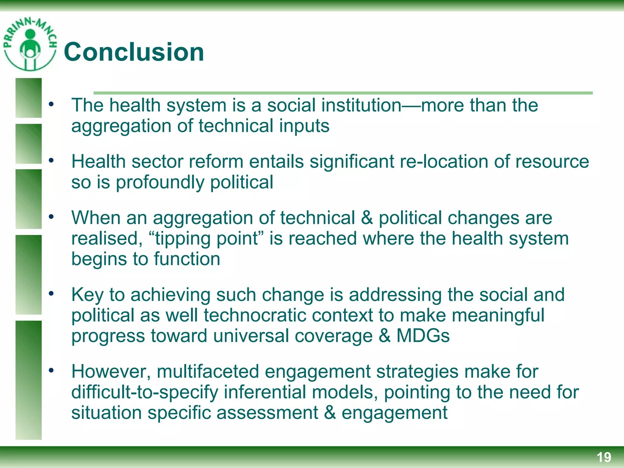 19
• The health system is a social institution—more than the
aggregation of technical inputs
• Health sector reform entails significant re-location of resource
so is profoundly political
• When an aggregation of technical & political changes are
realised, “tipping point” is reached where the health system
begins to function
• Key to achieving such change is addressing the social and
political as well technocratic context to make meaningful
progress toward universal coverage & MDGs
• However, multifaceted engagement strategies make for
difficult-to-specify inferential models, pointing to the need for
situation specific assessment & engagement
Conclusion
 