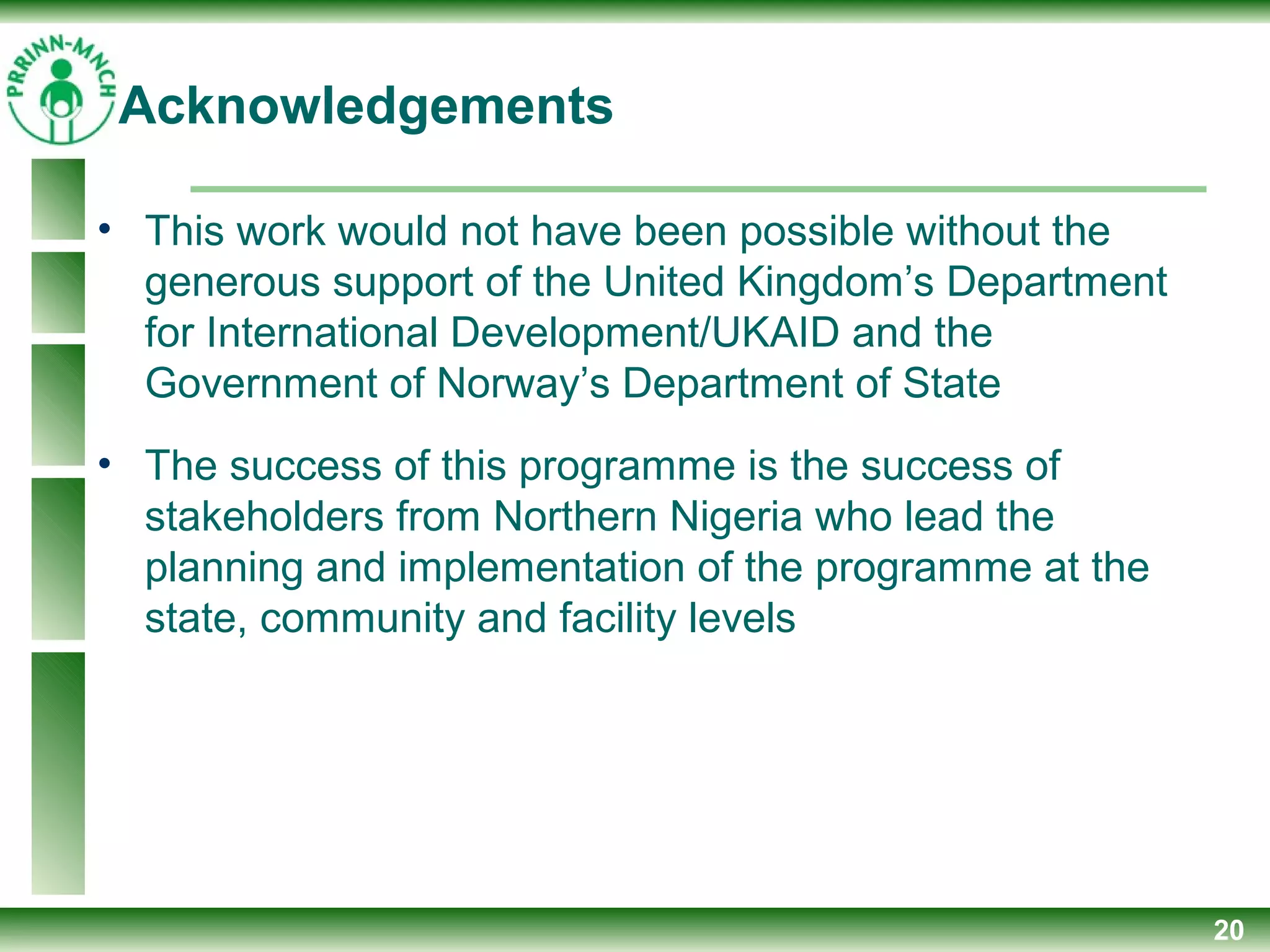 20
• This work would not have been possible without the
generous support of the United Kingdom’s Department
for International Development/UKAID and the
Government of Norway’s Department of State
• The success of this programme is the success of
stakeholders from Northern Nigeria who lead the
planning and implementation of the programme at the
state, community and facility levels
Acknowledgements
 