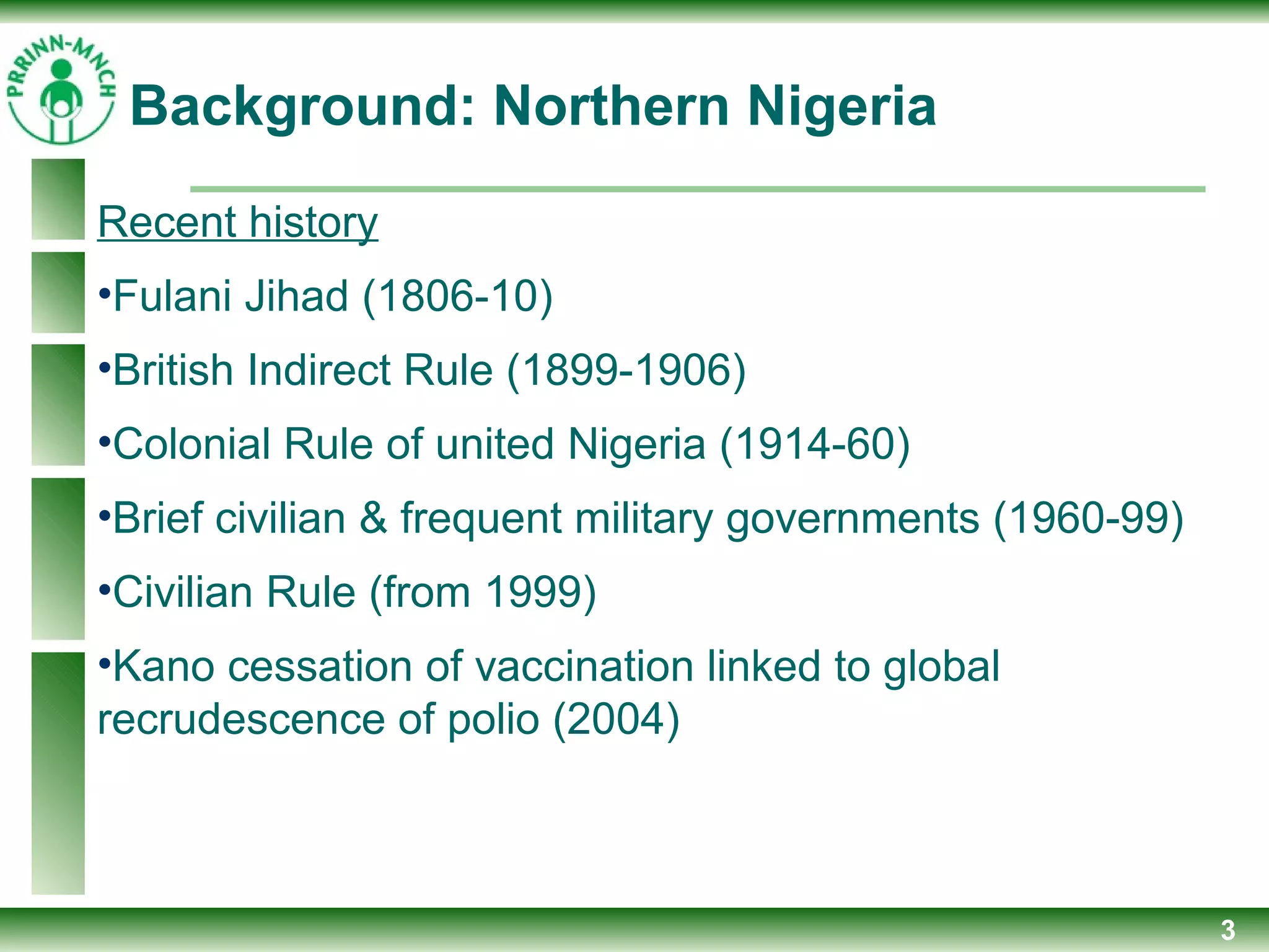 3
Recent history
•Fulani Jihad (1806-10)
•British Indirect Rule (1899-1906)
•Colonial Rule of united Nigeria (1914-60)
•Brief civilian & frequent military governments (1960-99)
•Civilian Rule (from 1999)
•Kano cessation of vaccination linked to global
recrudescence of polio (2004)
Background: Northern Nigeria
 