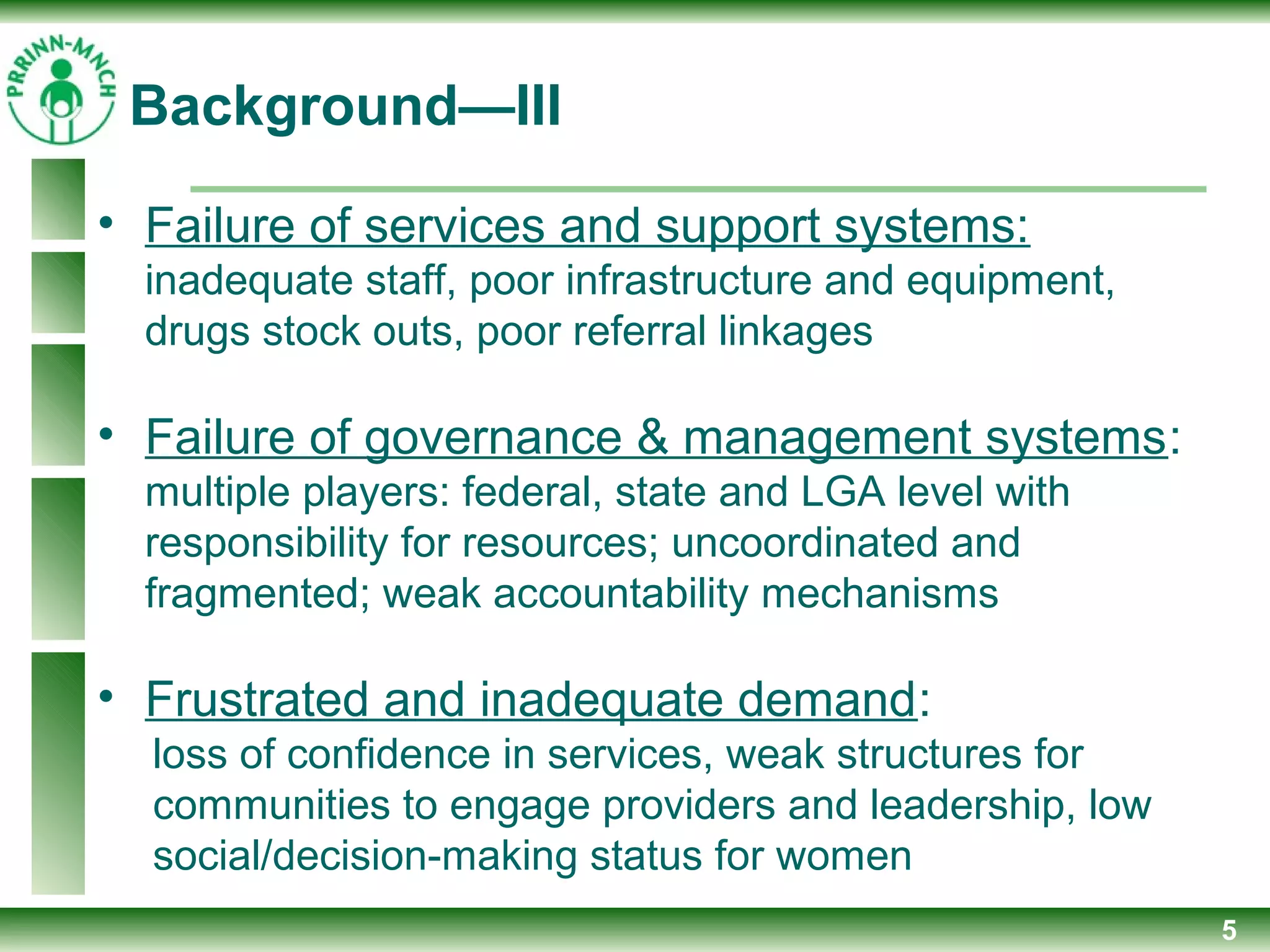 5
Background—III
• Failure of services and support systems:
inadequate staff, poor infrastructure and equipment,
drugs stock outs, poor referral linkages
• Failure of governance & management systems:
multiple players: federal, state and LGA level with
responsibility for resources; uncoordinated and
fragmented; weak accountability mechanisms
• Frustrated and inadequate demand:
loss of confidence in services, weak structures for
communities to engage providers and leadership, low
social/decision-making status for women
 
