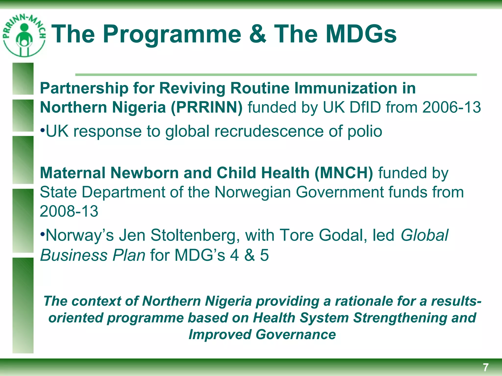 7
Partnership for Reviving Routine Immunization in
Northern Nigeria (PRRINN) funded by UK DfID from 2006-13
•UK response to global recrudescence of polio
Maternal Newborn and Child Health (MNCH) funded by
State Department of the Norwegian Government funds from
2008-13
•Norway’s Jen Stoltenberg, with Tore Godal, led Global
Business Plan for MDG’s 4 & 5
The context of Northern Nigeria providing a rationale for a results-
oriented programme based on Health System Strengthening and
Improved Governance
The Programme & The MDGs
 