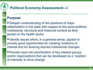 Political Economy Assessment—I
Purpose
Deepen understanding of the positions of major
stakeholders in the state with respect to the socio-political,
institutional, structural and historical context as they
pertain to the health sector
Identify issues which, in a general sense, appear to
provide good opportunities for creating coalitions of
interest and for levering desired institutional changes.
Provide input into prioritization of key interest groups
and/or organizations that can be developed as a ‘coalition
of interests’ to drive change
11
 