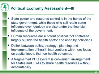 Political Economy Assessment—III
 State power and resource control is in the hands of the
state government, while those who still retain some
influence over ideology are also under the financial
influence of the government.
 Human resources are a potent political tool controlled
largely outside the health sector and used by politicians
 Delink between policy, strategy , planning and
implementation of health interventions with more focus
on capital inputs than on health outcomes
 A fragmented PHC system is convenient arrangement
for States and LGAs to share health resources without
accountability
13
 