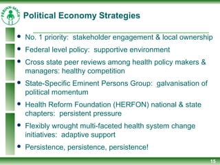Political Economy Strategies
 No. 1 priority: stakeholder engagement & local ownership
 Federal level policy: supportive environment
 Cross state peer reviews among health policy makers &
managers: healthy competition
 State-Specific Eminent Persons Group: galvanisation of
political momentum
 Health Reform Foundation (HERFON) national & state
chapters: persistent pressure
 Flexibly wrought multi-faceted health system change
initiatives: adaptive support
 Persistence, persistence, persistence!
15
 