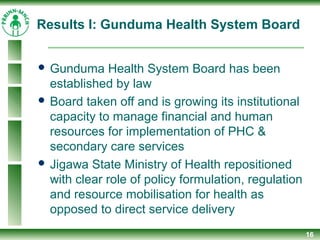 Results I: Gunduma Health System Board
 Gunduma Health System Board has been
established by law
 Board taken off and is growing its institutional
capacity to manage financial and human
resources for implementation of PHC &
secondary care services
 Jigawa State Ministry of Health repositioned
with clear role of policy formulation, regulation
and resource mobilisation for health as
opposed to direct service delivery
16
 