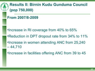 17
From 2007/8-2009
•Increase in RI coverage from 40% to 65%
•Reduction in DPT dropout rate from 34% to 11%
•Increase in women attending ANC from 25,240
– 44,710
•Increase in facilities offering ANC from 39 to 45
Results II: Birnin Kudu Gunduma Council
(pop 750,000)
 