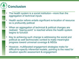 19
• The health system is a social institution—more than the
aggregation of technical inputs
• Health sector reform entails significant re-location of resource
so is profoundly political
• When an aggregation of technical & political changes are
realised, “tipping point” is reached where the health system
begins to function
• Key to achieving such change is addressing the social and
political as well technocratic context to make meaningful
progress toward universal coverage & MDGs
• However, multifaceted engagement strategies make for
difficult-to-specify inferential models, pointing to the need for
situation specific assessment & engagement
Conclusion
 
