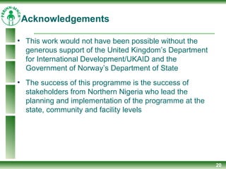20
• This work would not have been possible without the
generous support of the United Kingdom’s Department
for International Development/UKAID and the
Government of Norway’s Department of State
• The success of this programme is the success of
stakeholders from Northern Nigeria who lead the
planning and implementation of the programme at the
state, community and facility levels
Acknowledgements
 