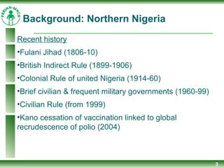 3
Recent history
•Fulani Jihad (1806-10)
•British Indirect Rule (1899-1906)
•Colonial Rule of united Nigeria (1914-60)
•Brief civilian & frequent military governments (1960-99)
•Civilian Rule (from 1999)
•Kano cessation of vaccination linked to global
recrudescence of polio (2004)
Background: Northern Nigeria
 
