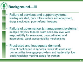 5
Background—III
• Failure of services and support systems:
inadequate staff, poor infrastructure and equipment,
drugs stock outs, poor referral linkages
• Failure of governance & management systems:
multiple players: federal, state and LGA level with
responsibility for resources; uncoordinated and
fragmented; weak accountability mechanisms
• Frustrated and inadequate demand:
loss of confidence in services, weak structures for
communities to engage providers and leadership, low
social/decision-making status for women
 