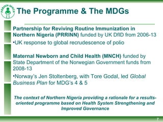 7
Partnership for Reviving Routine Immunization in
Northern Nigeria (PRRINN) funded by UK DfID from 2006-13
•UK response to global recrudescence of polio
Maternal Newborn and Child Health (MNCH) funded by
State Department of the Norwegian Government funds from
2008-13
•Norway’s Jen Stoltenberg, with Tore Godal, led Global
Business Plan for MDG’s 4 & 5
The context of Northern Nigeria providing a rationale for a results-
oriented programme based on Health System Strengthening and
Improved Governance
The Programme & The MDGs
 